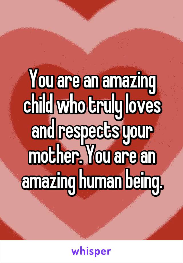 You are an amazing child who truly loves and respects your mother. You are an amazing human being.