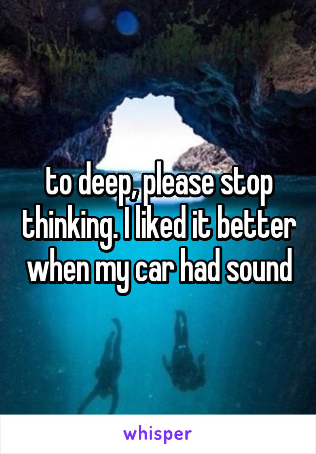 to deep, please stop thinking. I liked it better when my car had sound