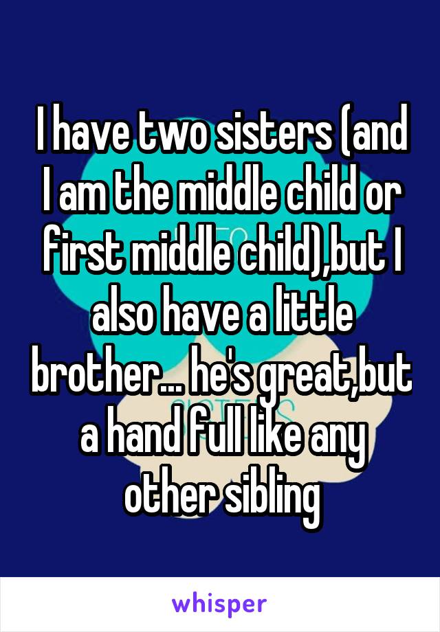 I have two sisters (and I am the middle child or first middle child),but I also have a little brother... he's great,but a hand full like any other sibling