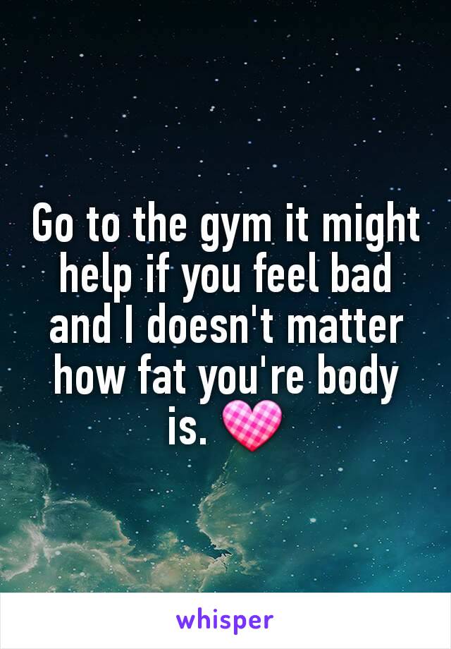 Go to the gym it might help if you feel bad and I doesn't matter how fat you're body is. 💟