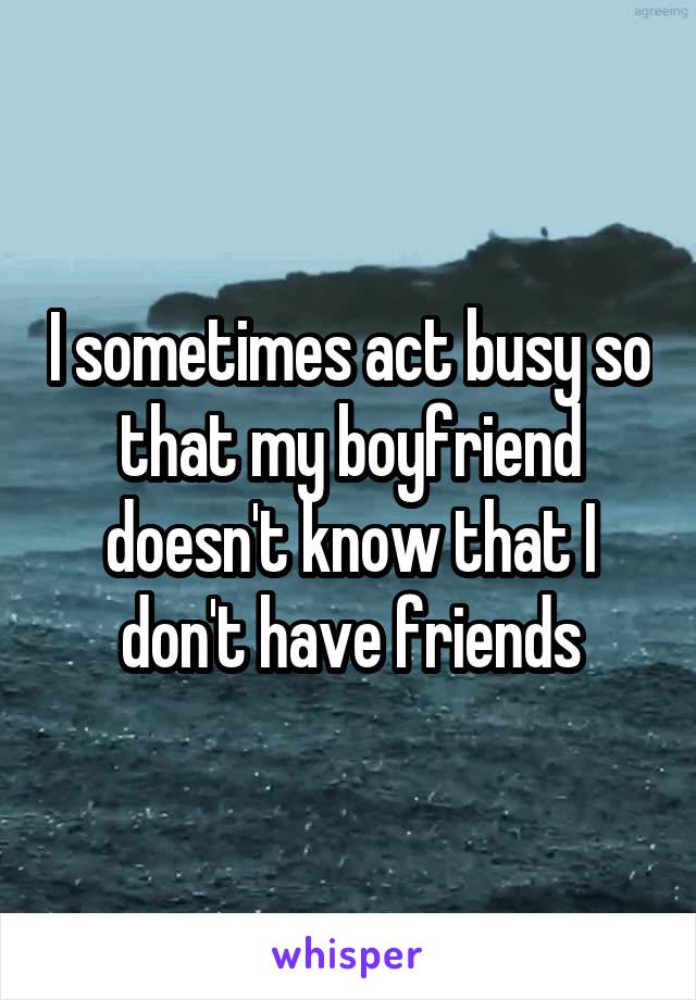 I sometimes act busy so that my boyfriend doesn't know that I don't have friends