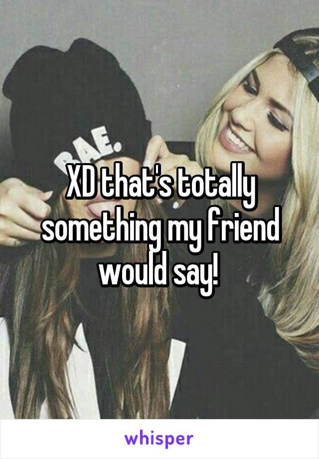 XD that's totally something my friend would say! 