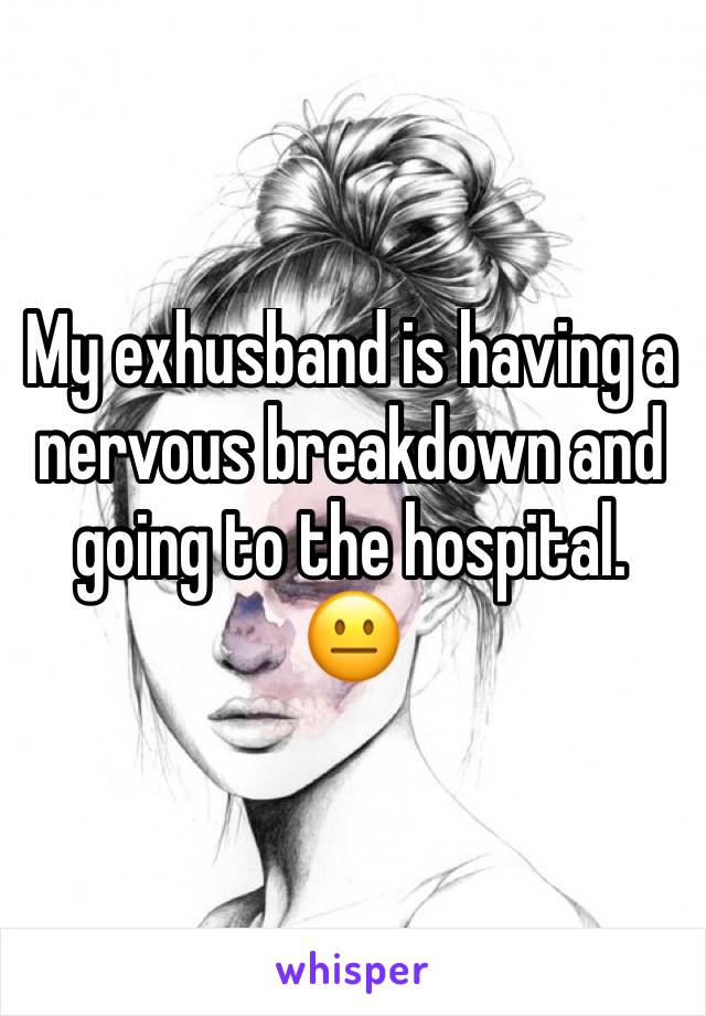 My exhusband is having a nervous breakdown and going to the hospital. 😐