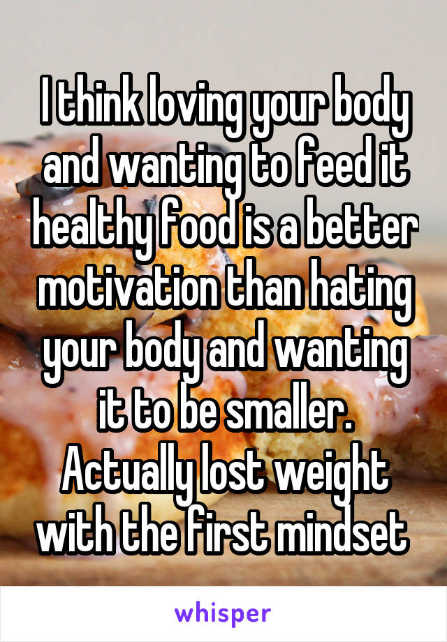 I think loving your body and wanting to feed it healthy food is a better motivation than hating your body and wanting it to be smaller. Actually lost weight with the first mindset 