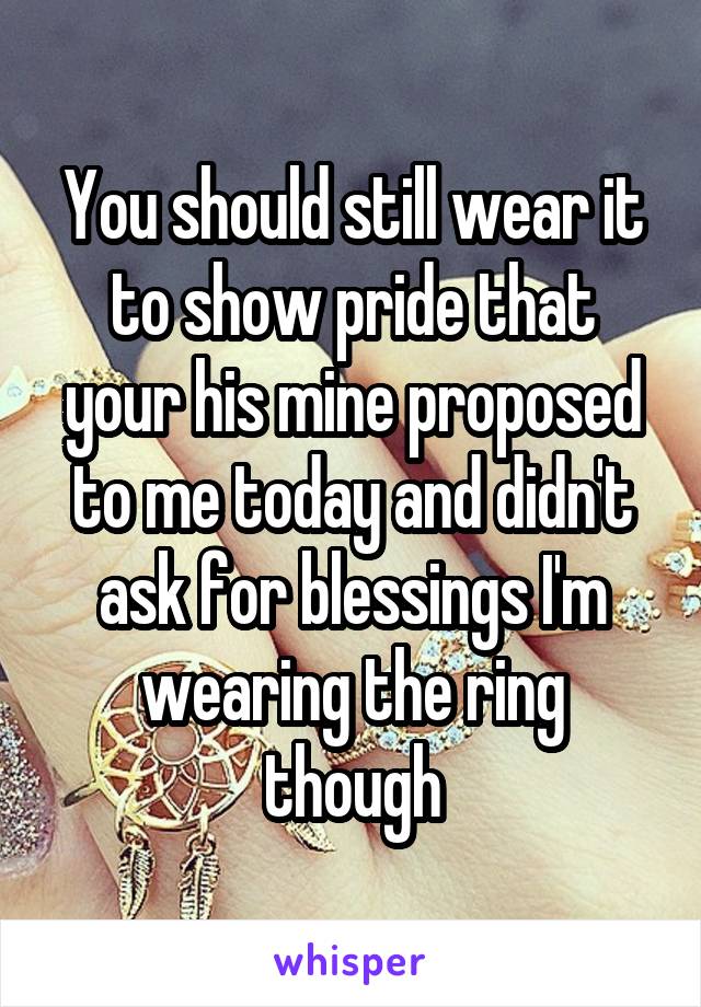 You should still wear it to show pride that your his mine proposed to me today and didn't ask for blessings I'm wearing the ring though