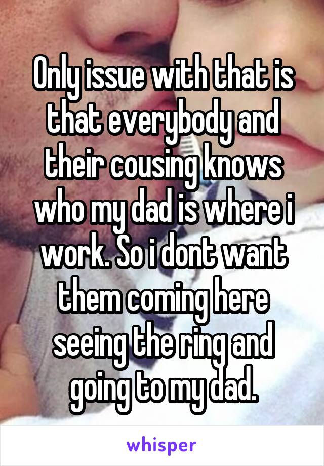 Only issue with that is that everybody and their cousing knows who my dad is where i work. So i dont want them coming here seeing the ring and going to my dad.