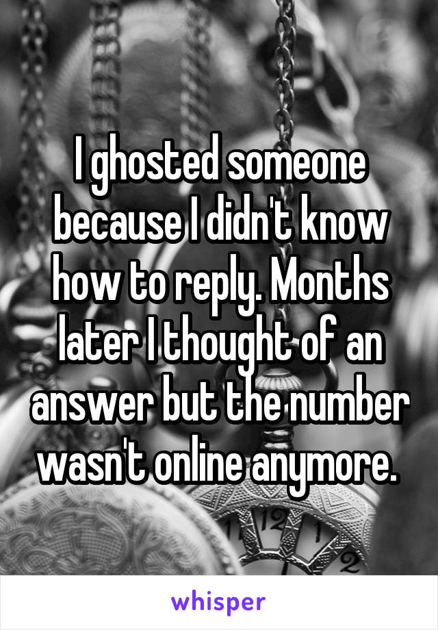 I ghosted someone because I didn't know how to reply. Months later I thought of an answer but the number wasn't online anymore. 