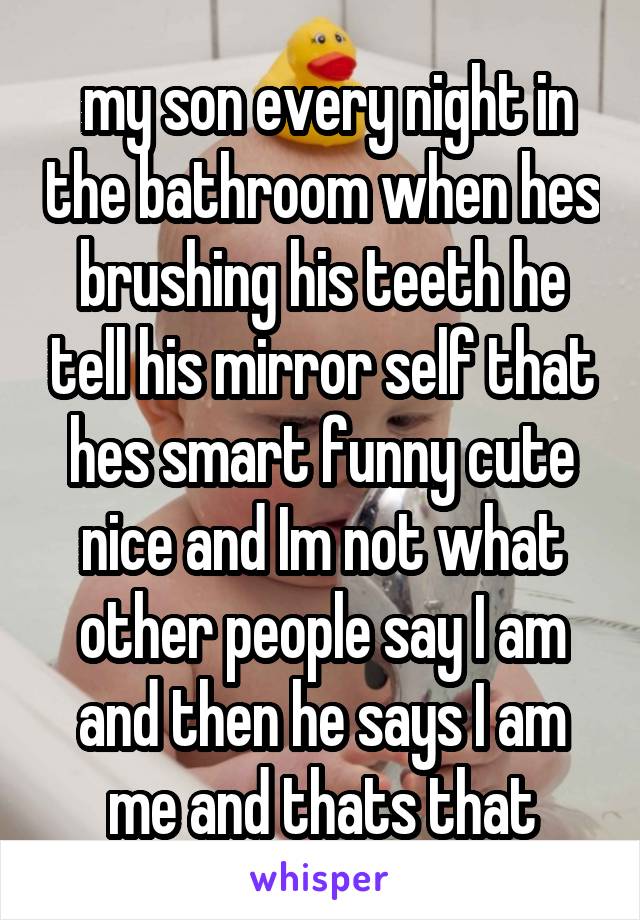 my son every night in the bathroom when hes brushing his teeth he tell his mirror self that hes smart funny cute nice and Im not what other people say I am and then he says I am me and thats that