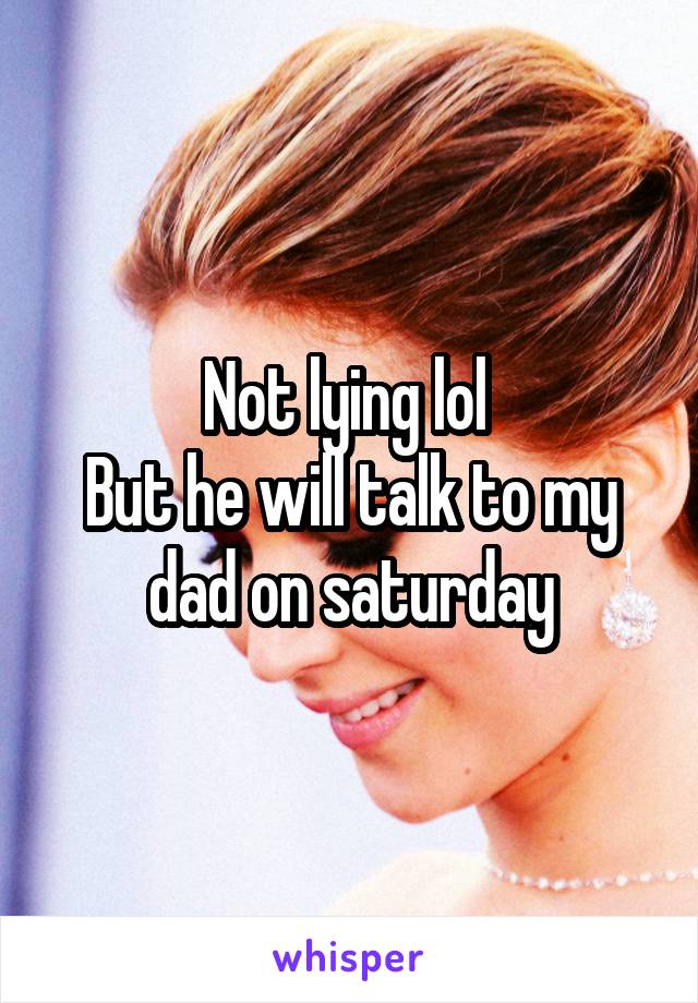 Not lying lol 
But he will talk to my dad on saturday