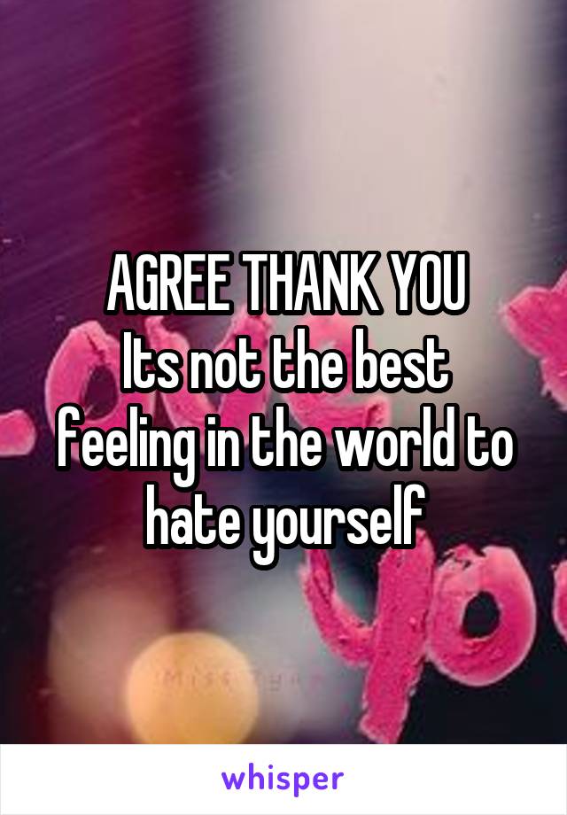 AGREE THANK YOU
Its not the best feeling in the world to hate yourself