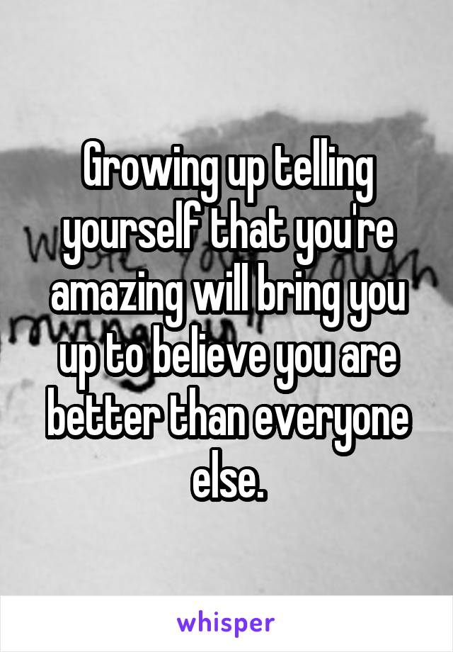 Growing up telling yourself that you're amazing will bring you up to believe you are better than everyone else.