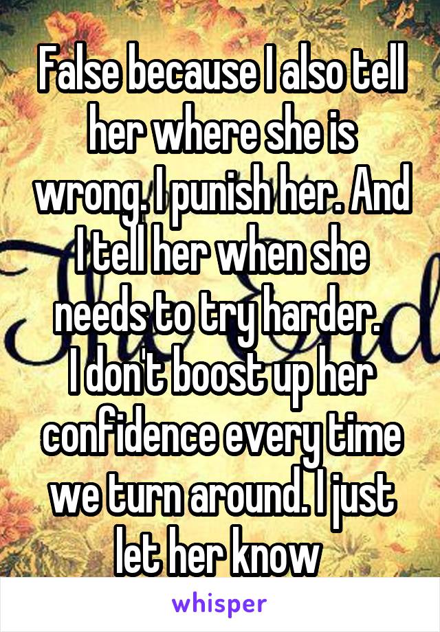 False because I also tell her where she is wrong. I punish her. And I tell her when she needs to try harder. 
I don't boost up her confidence every time we turn around. I just let her know 