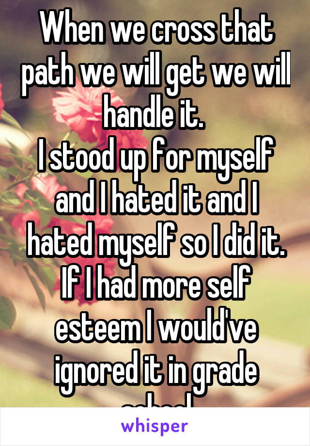 When we cross that path we will get we will handle it. 
I stood up for myself and I hated it and I hated myself so I did it. If I had more self esteem I would've ignored it in grade school