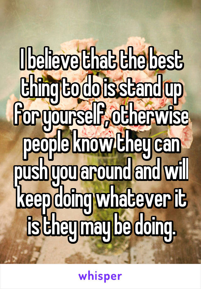 I believe that the best thing to do is stand up for yourself, otherwise people know they can push you around and will keep doing whatever it is they may be doing.
