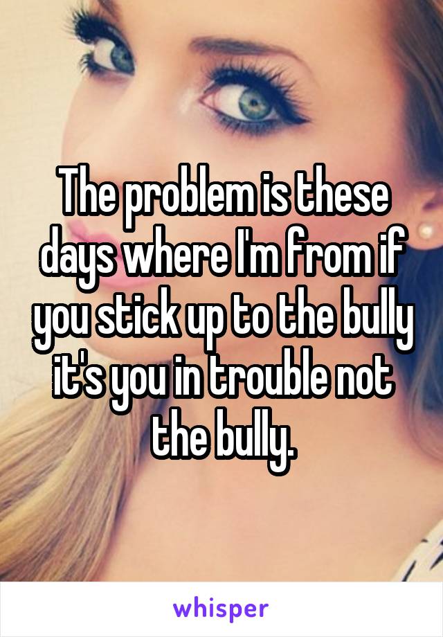 The problem is these days where I'm from if you stick up to the bully it's you in trouble not the bully.