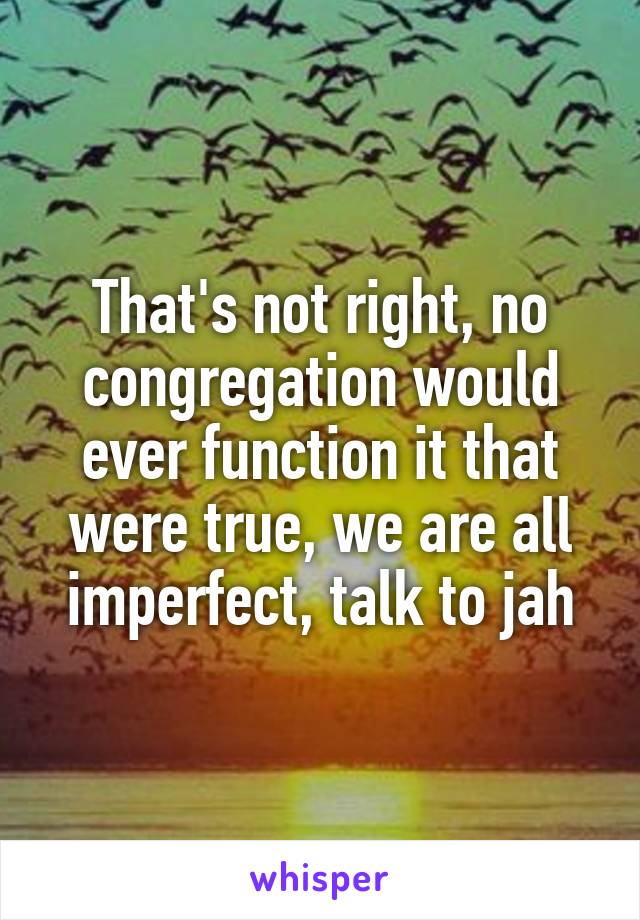 That's not right, no congregation would ever function it that were true, we are all imperfect, talk to jah