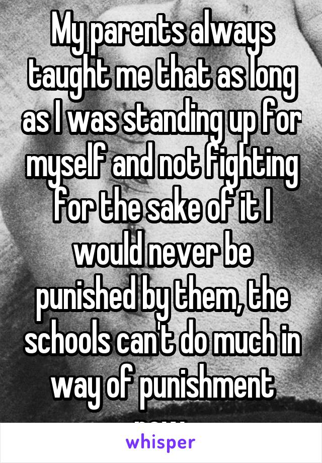 My parents always taught me that as long as I was standing up for myself and not fighting for the sake of it I would never be punished by them, the schools can't do much in way of punishment now.