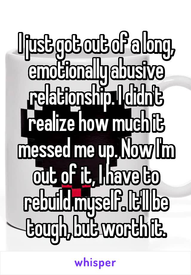 I just got out of a long, emotionally abusive relationship. I didn't realize how much it messed me up. Now I'm out of it, I have to rebuild myself. It'll be tough, but worth it.