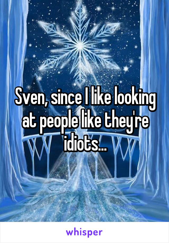 Sven, since I like looking at people like they're idiots...