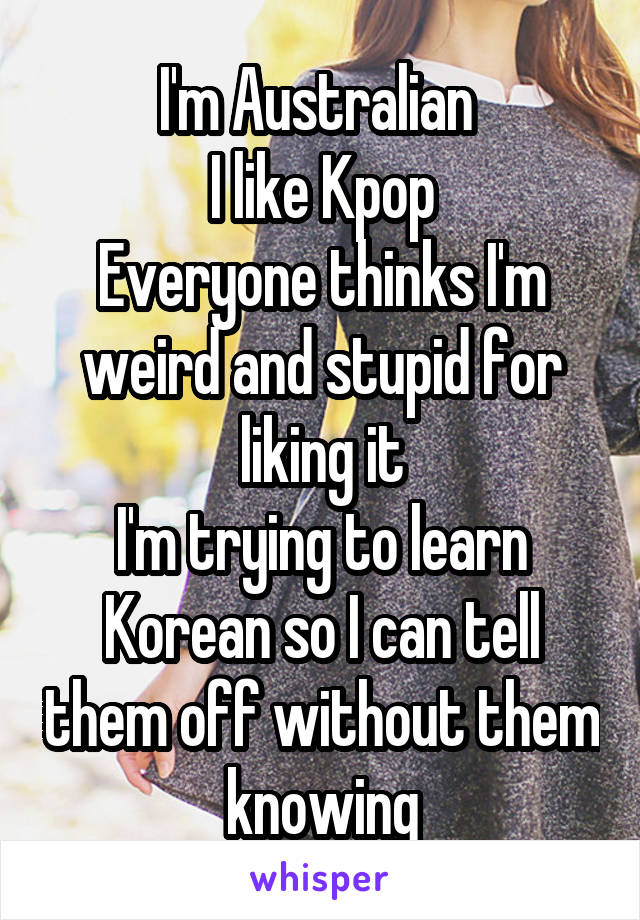 I'm Australian 
I like Kpop
Everyone thinks I'm weird and stupid for liking it
I'm trying to learn Korean so I can tell them off without them knowing