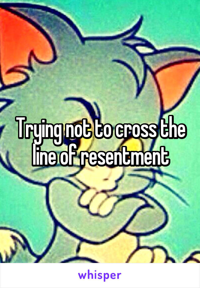 Trying not to cross the line of resentment