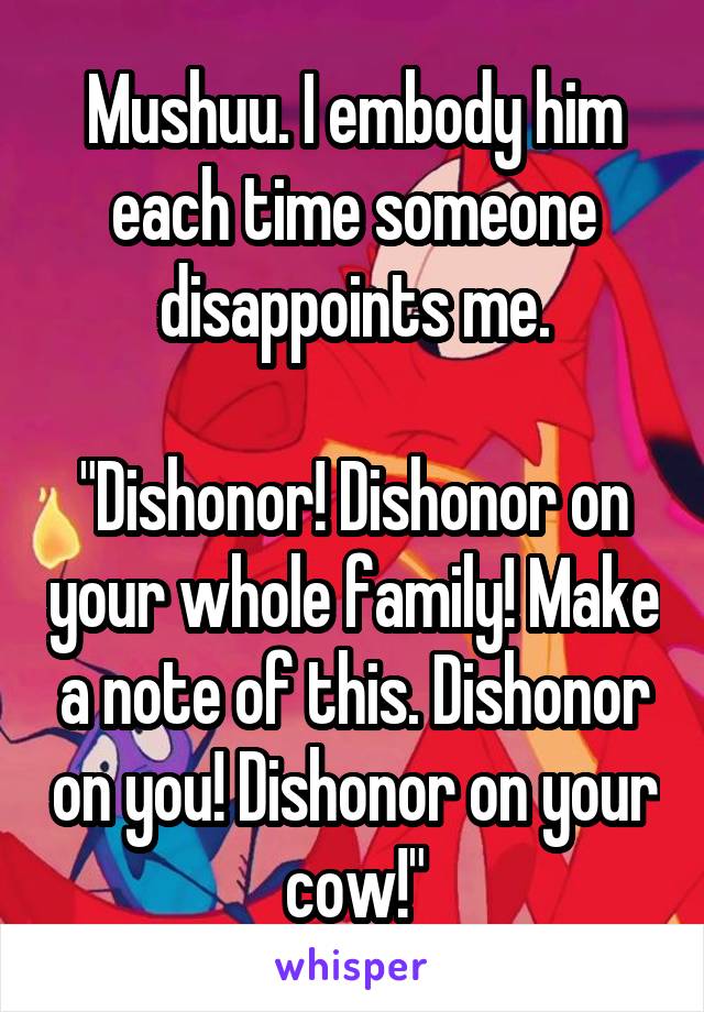 Mushuu. I embody him each time someone disappoints me.

"Dishonor! Dishonor on your whole family! Make a note of this. Dishonor on you! Dishonor on your cow!"