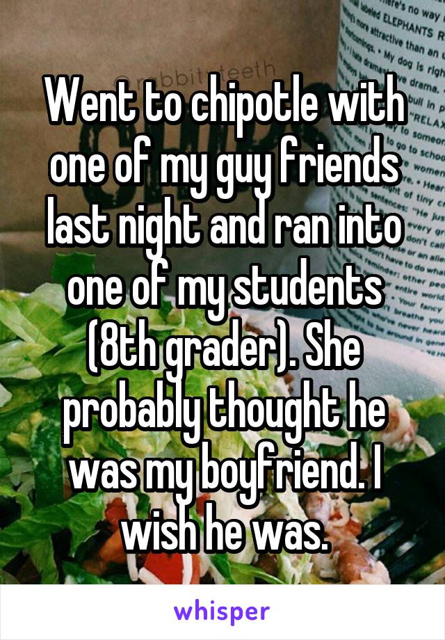 Went to chipotle with one of my guy friends last night and ran into one of my students (8th grader). She probably thought he was my boyfriend. I wish he was.