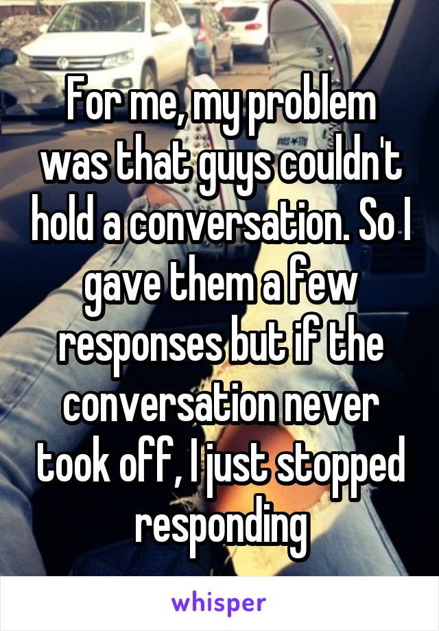 For me, my problem was that guys couldn't hold a conversation. So I gave them a few responses but if the conversation never took off, I just stopped responding