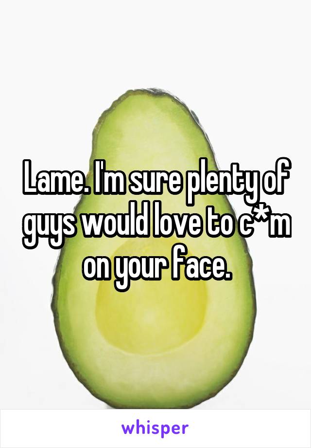 Lame. I'm sure plenty of guys would love to c*m on your face.