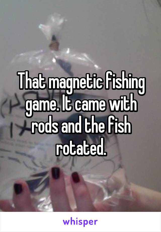 That magnetic fishing game. It came with rods and the fish rotated.