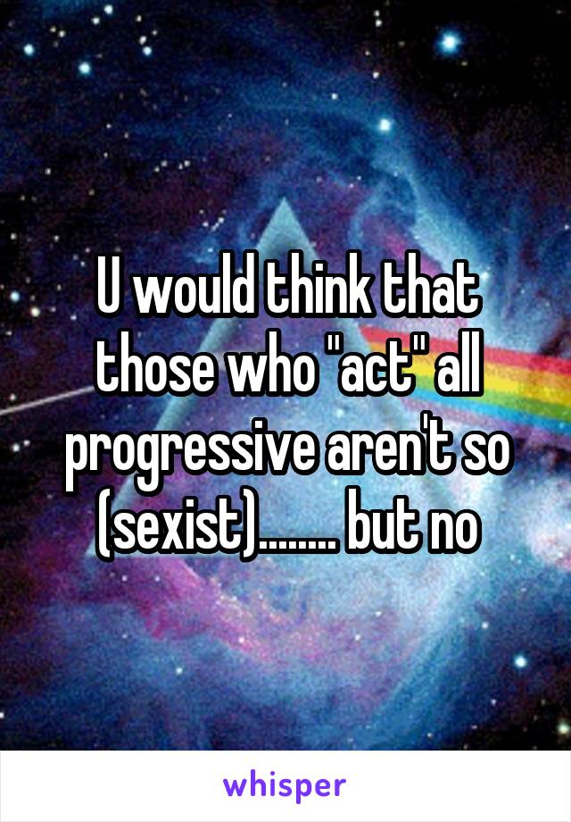 U would think that those who "act" all progressive aren't so (sexist)........ but no
