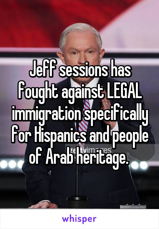 Jeff sessions has fought against LEGAL immigration specifically for Hispanics and people of Arab heritage. 