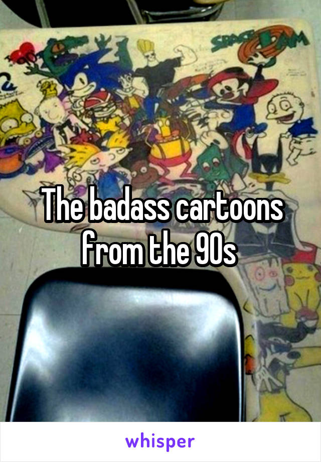 The badass cartoons from the 90s 