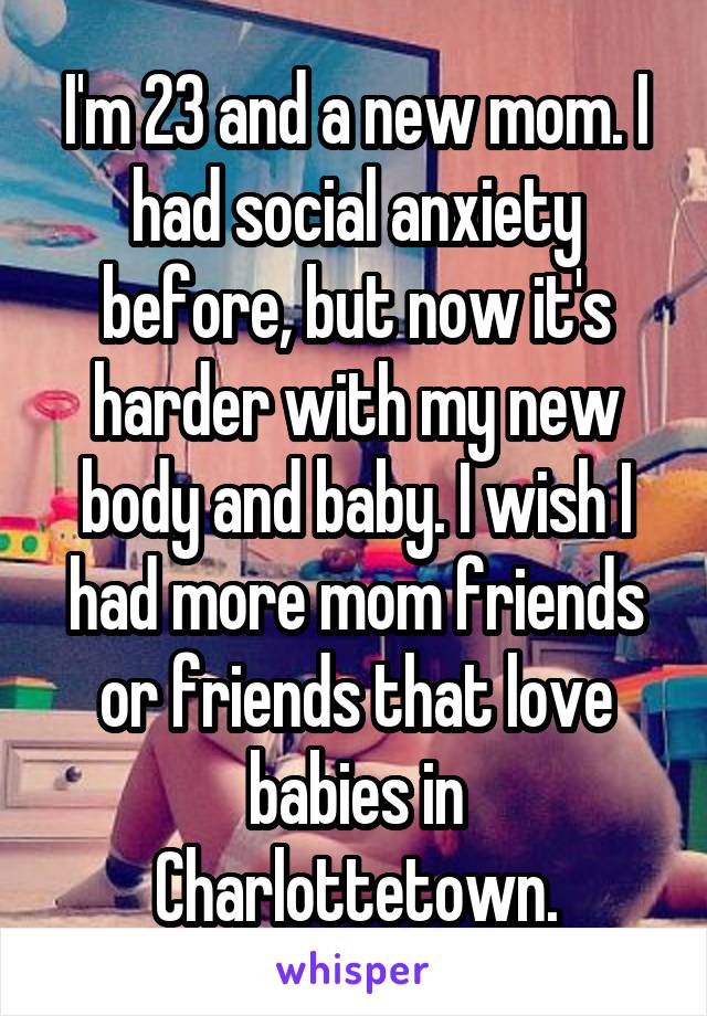 I'm 23 and a new mom. I had social anxiety before, but now it's harder with my new body and baby. I wish I had more mom friends or friends that love babies in Charlottetown.