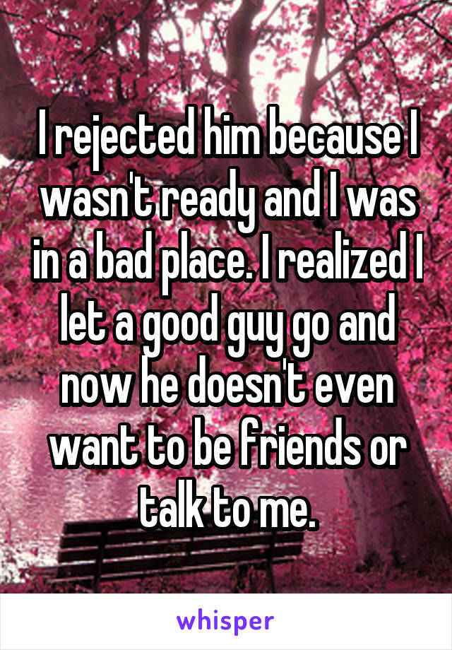 I rejected him because I wasn't ready and I was in a bad place. I realized I let a good guy go and now he doesn't even want to be friends or talk to me.
