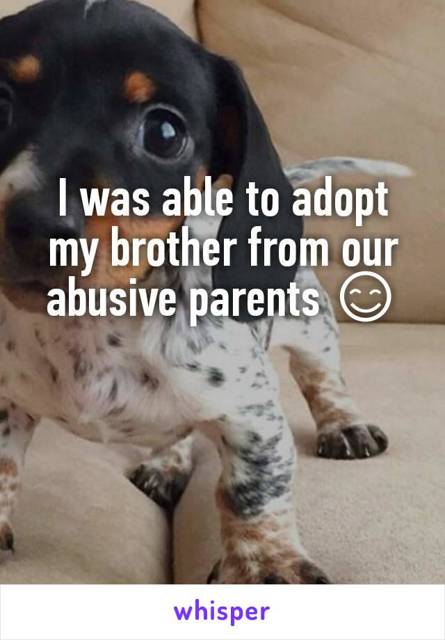 I was able to adopt my brother from our abusive parents 😊