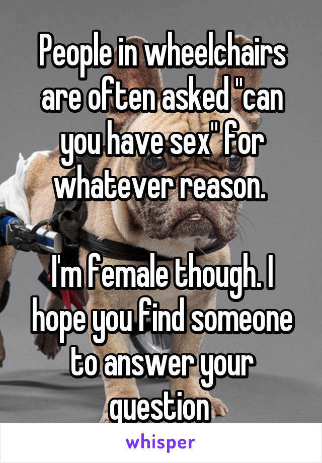 People in wheelchairs are often asked "can you have sex" for whatever reason. 

I'm female though. I hope you find someone to answer your question 