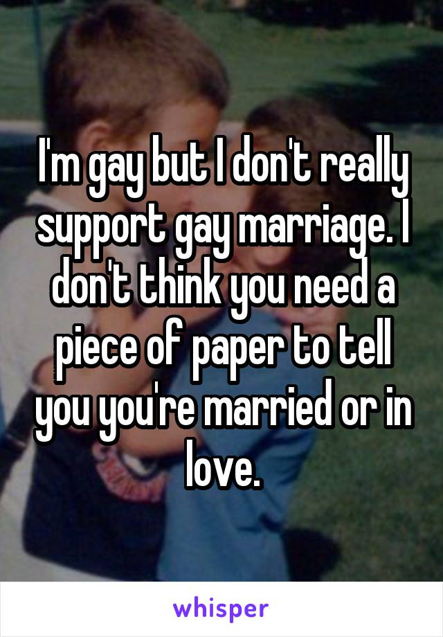 I'm gay but I don't really support gay marriage. I don't think you need a piece of paper to tell you you're married or in love.