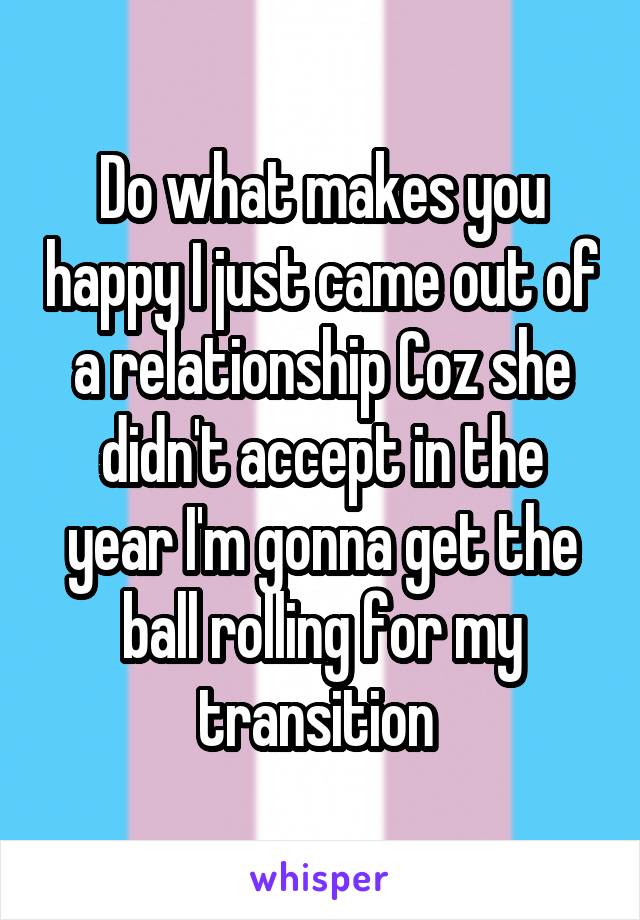Do what makes you happy I just came out of a relationship Coz she didn't accept in the year I'm gonna get the ball rolling for my transition 