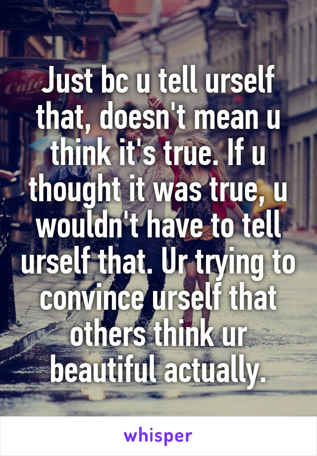 Just bc u tell urself that, doesn't mean u think it's true. If u thought it was true, u wouldn't have to tell urself that. Ur trying to convince urself that others think ur beautiful actually.