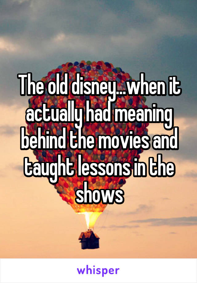The old disney...when it actually had meaning behind the movies and taught lessons in the shows