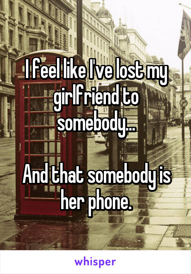 I feel like I've lost my girlfriend to somebody...

And that somebody is her phone.