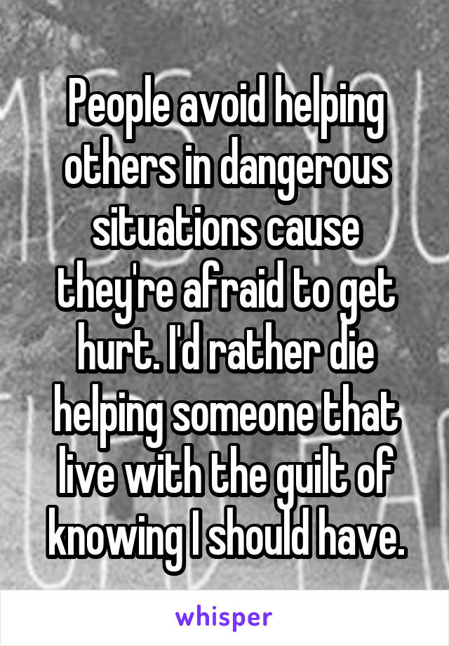 People avoid helping others in dangerous situations cause they're afraid to get hurt. I'd rather die helping someone that live with the guilt of knowing I should have.