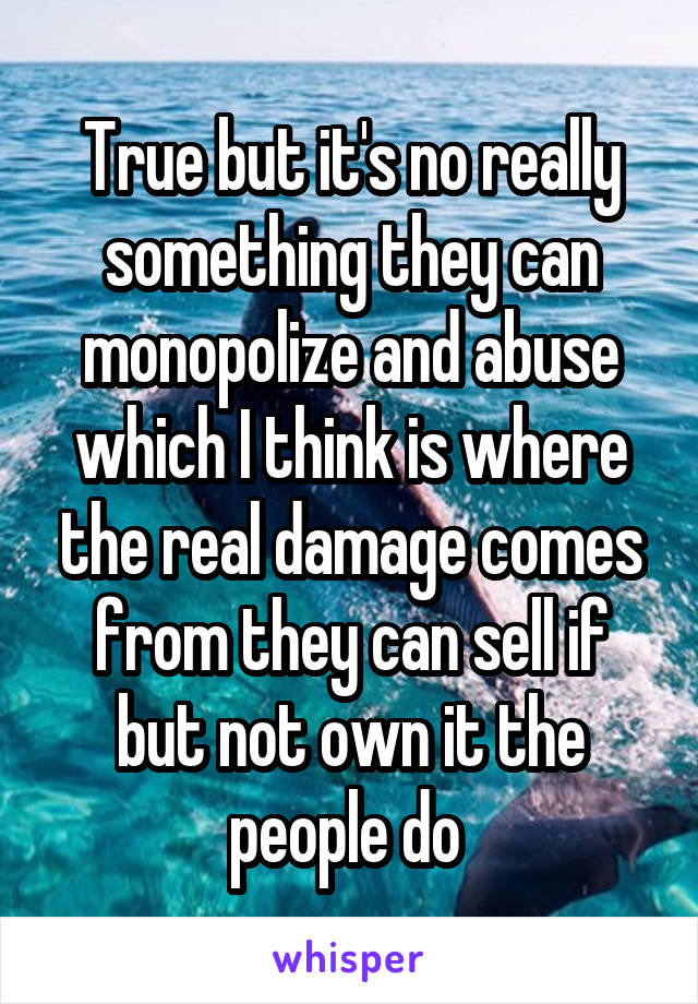 True but it's no really something they can monopolize and abuse which I think is where the real damage comes from they can sell if but not own it the people do 