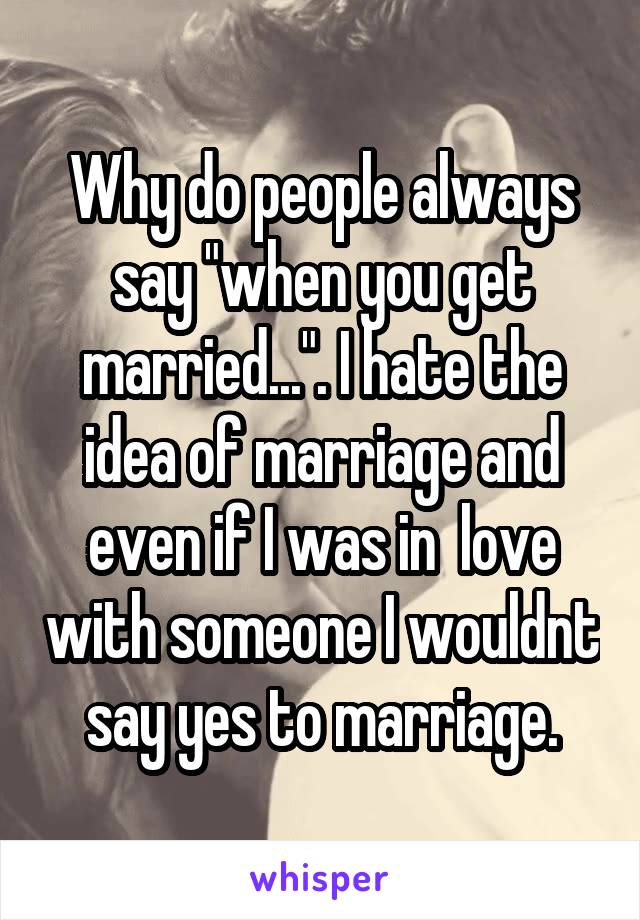 Why do people always say "when you get married...". I hate the idea of marriage and even if I was in  love with someone I wouldnt say yes to marriage.