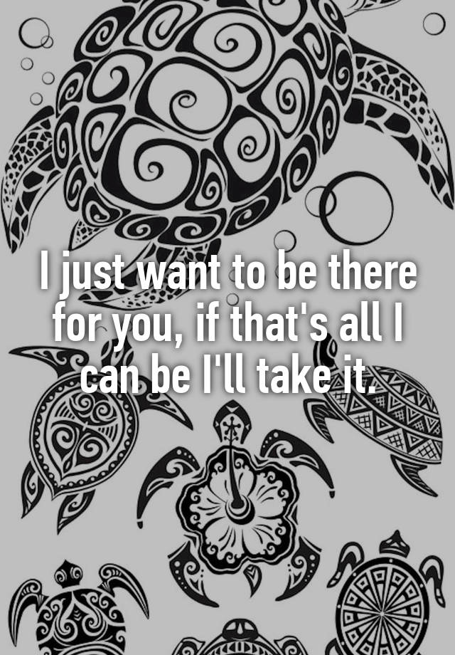 i-just-want-to-be-there-for-you-if-that-s-all-i-can-be-i-ll-take-it