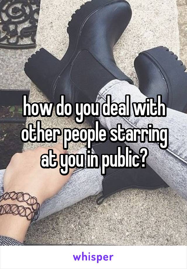 how do you deal with other people starring at you in public?