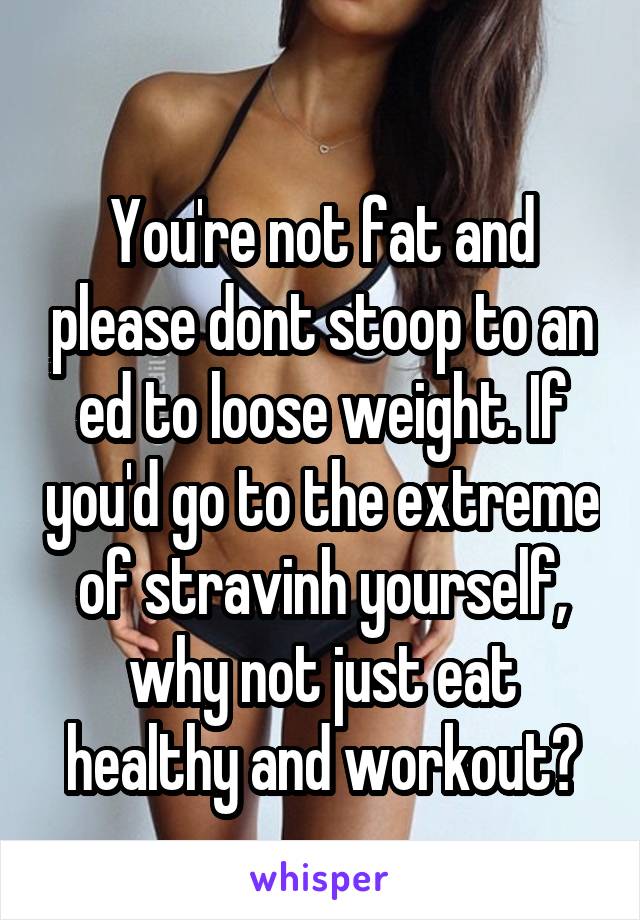 
You're not fat and please dont stoop to an ed to loose weight. If you'd go to the extreme of stravinh yourself, why not just eat healthy and workout?