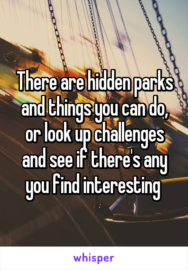 There are hidden parks and things you can do, or look up challenges and see if there's any you find interesting 