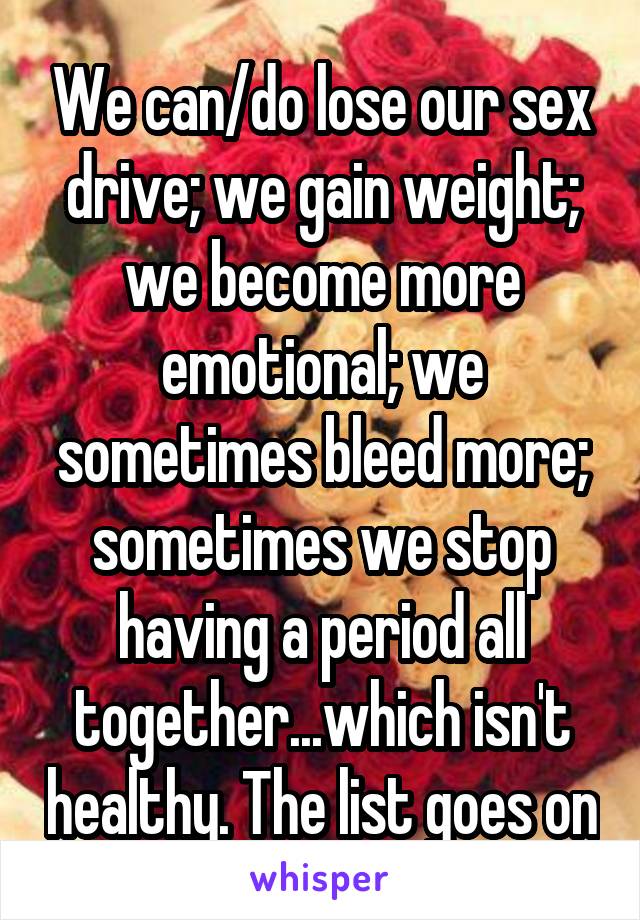 We can/do lose our sex drive; we gain weight; we become more emotional; we sometimes bleed more; sometimes we stop having a period all together...which isn't healthy. The list goes on